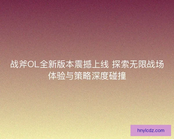 战斧OL全新版本震撼上线 探索无限战场体验与策略深度碰撞