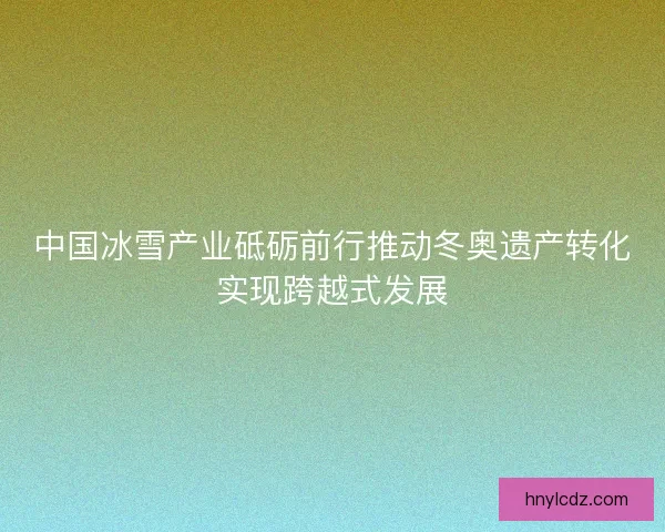 中国冰雪产业砥砺前行推动冬奥遗产转化实现跨越式发展