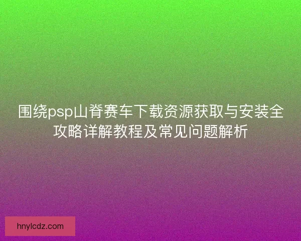 围绕psp山脊赛车下载资源获取与安装全攻略详解教程及常见问题解析