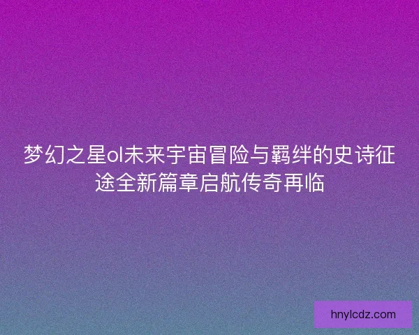 梦幻之星ol未来宇宙冒险与羁绊的史诗征途全新篇章启航传奇再临