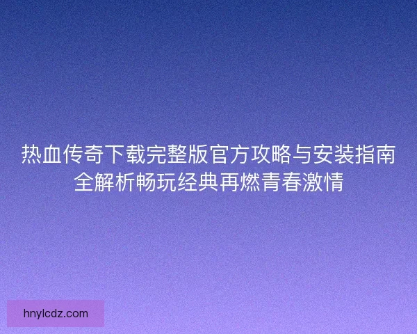 热血传奇下载完整版官方攻略与安装指南全解析畅玩经典再燃青春激情