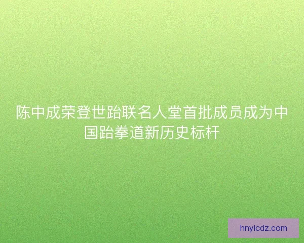 陈中成荣登世跆联名人堂首批成员成为中国跆拳道新历史标杆