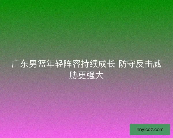 广东男篮年轻阵容持续成长 防守反击威胁更强大