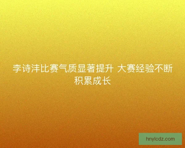 李诗沣比赛气质显著提升 大赛经验不断积累成长